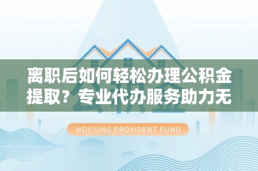 武山离职后如何轻松办理公积金提取？专业代办服务助力无忧