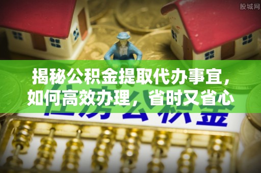 武山揭秘公积金提取代办事宜，如何高效办理，省时又省心？