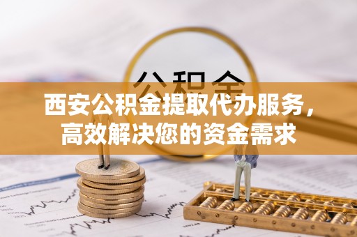 武山西安公积金提取代办服务，高效解决您的资金需求
