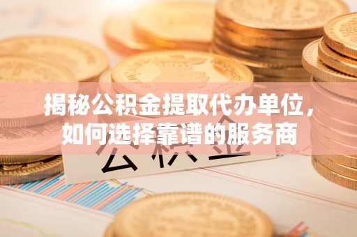 武山揭秘公积金提取代办单位，如何选择靠谱的服务商