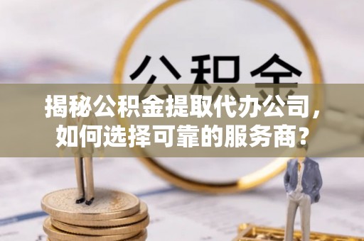 武山揭秘公积金提取代办公司，如何选择可靠的服务商？