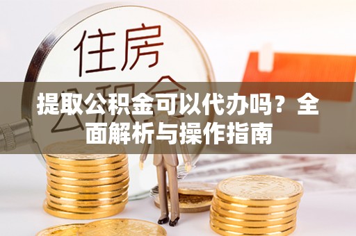 武山提取公积金可以代办吗？全面解析与操作指南