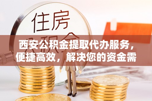 武山西安公积金提取代办服务，便捷高效，解决您的资金需求