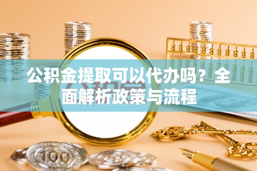 武山公积金提取可以代办吗？全面解析政策与流程