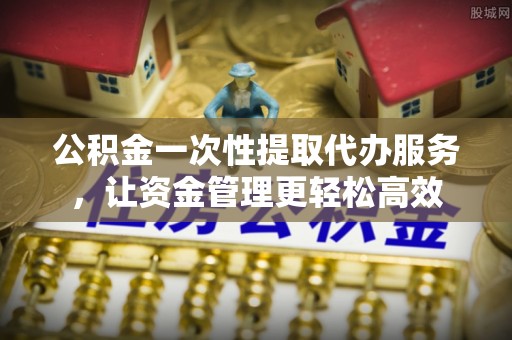 武山公积金一次性提取代办服务，让资金管理更轻松高效