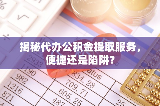 武山揭秘代办公积金提取服务，便捷还是陷阱？