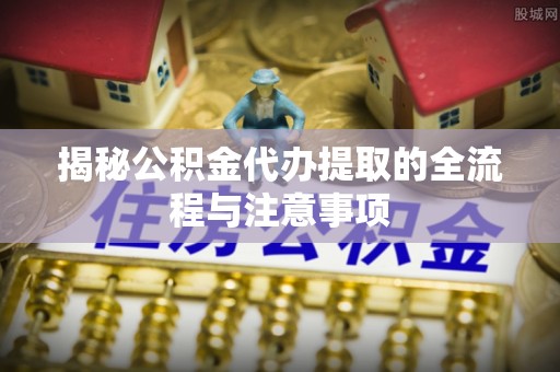 武山揭秘公积金代办提取的全流程与注意事项