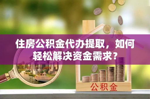 武山住房公积金代办提取，如何轻松解决资金需求？