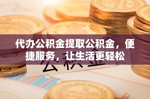 武山代办公积金提取公积金，便捷服务，让生活更轻松