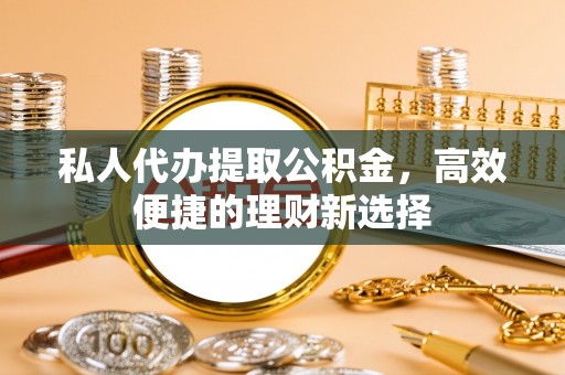 武山私人代办提取公积金，高效便捷的理财新选择
