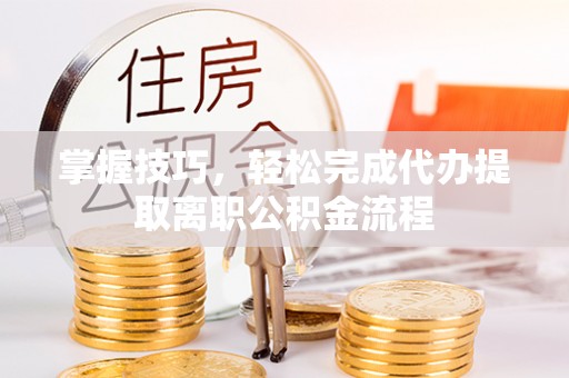 武山掌握技巧，轻松完成代办提取离职公积金流程