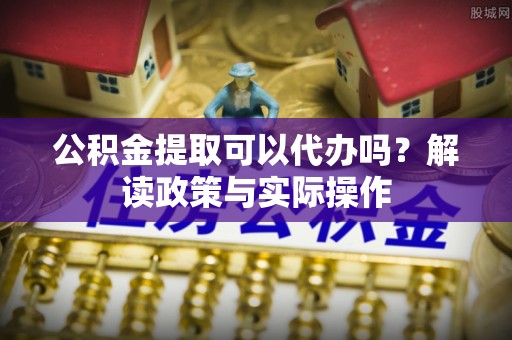 武山公积金提取可以代办吗？解读政策与实际操作