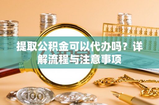 武山提取公积金可以代办吗？详解流程与注意事项
