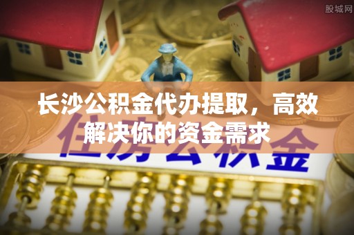 武山长沙公积金代办提取，高效解决你的资金需求