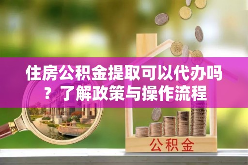 武山住房公积金提取可以代办吗？了解政策与操作流程
