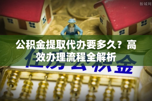 武山公积金提取代办要多久？高效办理流程全解析