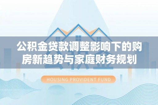 武山公积金贷款调整影响下的购房新趋势与家庭财务规划