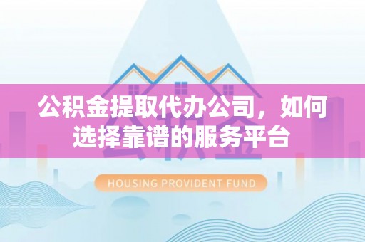 武山公积金提取代办公司，如何选择靠谱的服务平台