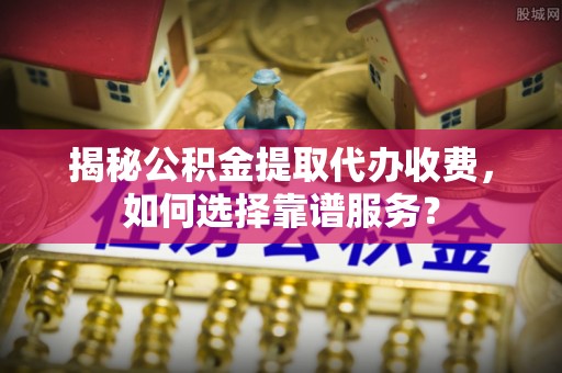 武山揭秘公积金提取代办收费，如何选择靠谱服务？