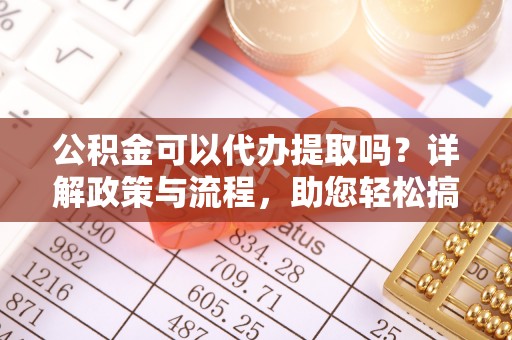 武山公积金可以代办提取吗？详解政策与流程，助您轻松搞定！