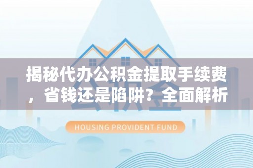 武山揭秘代办公积金提取手续费，省钱还是陷阱？全面解析与避坑指南