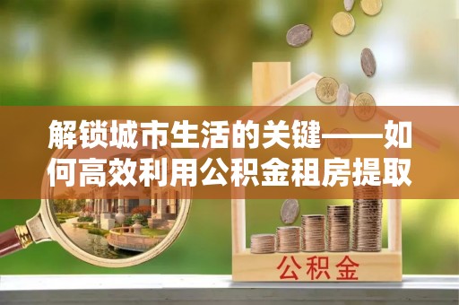 武山解锁城市生活的关键——如何高效利用公积金租房提取实现居住自由