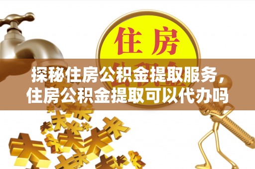武山探秘住房公积金提取服务，住房公积金提取可以代办吗的全方位解析