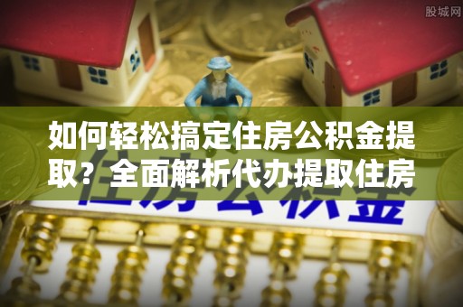 武山如何轻松搞定住房公积金提取？全面解析代办提取住房公积金流程