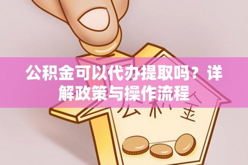 武山公积金可以代办提取吗？详解政策与操作流程