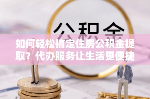 武山如何轻松搞定住房公积金提取？代办服务让生活更便捷
