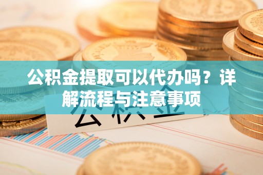 武山公积金提取可以代办吗？详解流程与注意事项