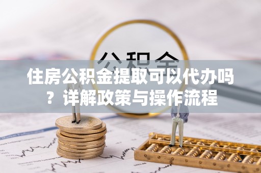 武山住房公积金提取可以代办吗？详解政策与操作流程