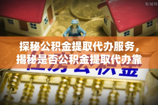 武山探秘公积金提取代办服务，揭秘是否公积金提取代办靠谱吗？