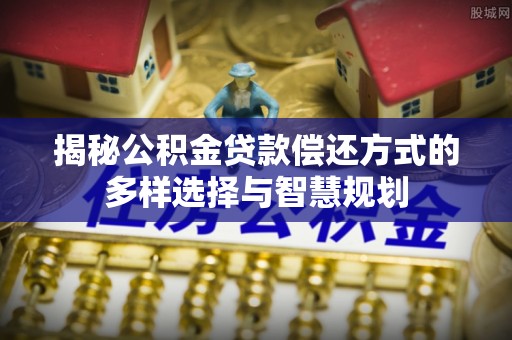 武山揭秘公积金贷款偿还方式的多样选择与智慧规划