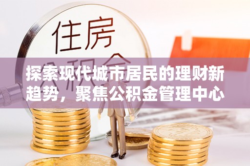 武山探索现代城市居民的理财新趋势，聚焦公积金管理中心的服务创新