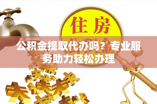 武山公积金提取代办吗？专业服务助力轻松办理