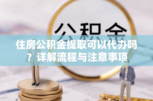 武山住房公积金提取可以代办吗？详解流程与注意事项