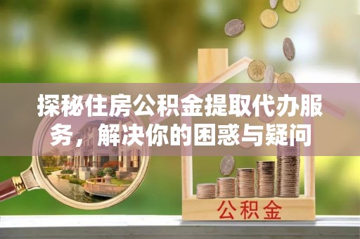 武山探秘住房公积金提取代办服务，解决你的困惑与疑问
