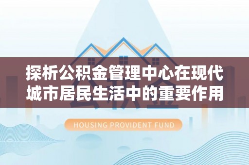 武山探析公积金管理中心在现代城市居民生活中的重要作用