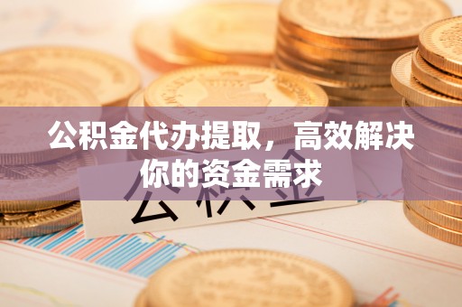 武山公积金代办提取，高效解决你的资金需求
