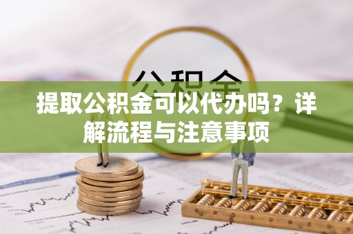 武山提取公积金可以代办吗？详解流程与注意事项