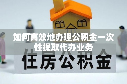 武山如何高效地办理公积金一次性提取代办业务