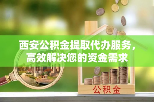 武山西安公积金提取代办服务，高效解决您的资金需求