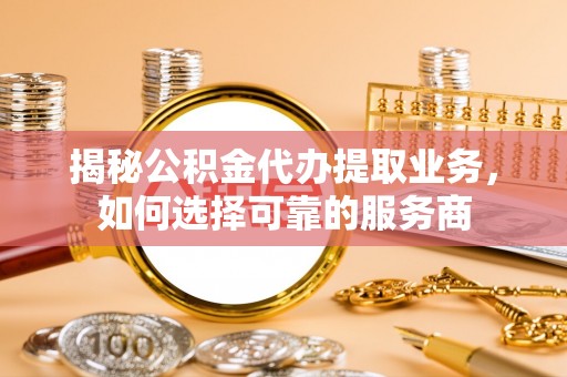 武山揭秘公积金代办提取业务，如何选择可靠的服务商