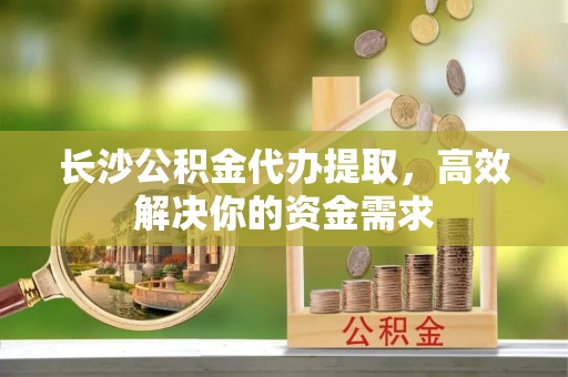 武山长沙公积金代办提取，高效解决你的资金需求