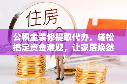 武山公积金装修提取代办，轻松搞定资金难题，让家居焕然一新