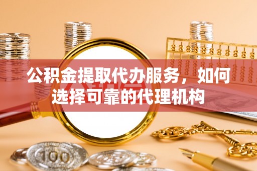 武山公积金提取代办服务，如何选择可靠的代理机构