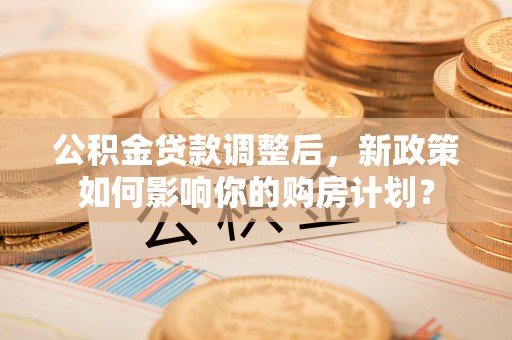 武山公积金贷款调整后，新政策如何影响你的购房计划？