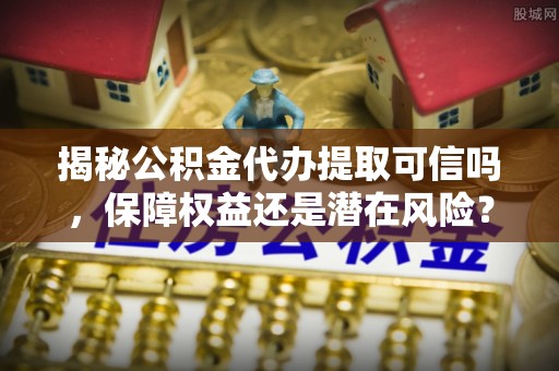 武山揭秘公积金代办提取可信吗，保障权益还是潜在风险？