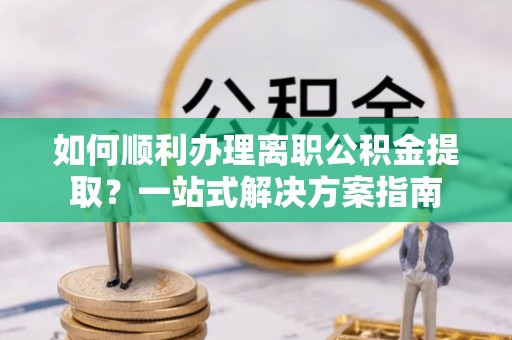 武山如何顺利办理离职公积金提取？一站式解决方案指南